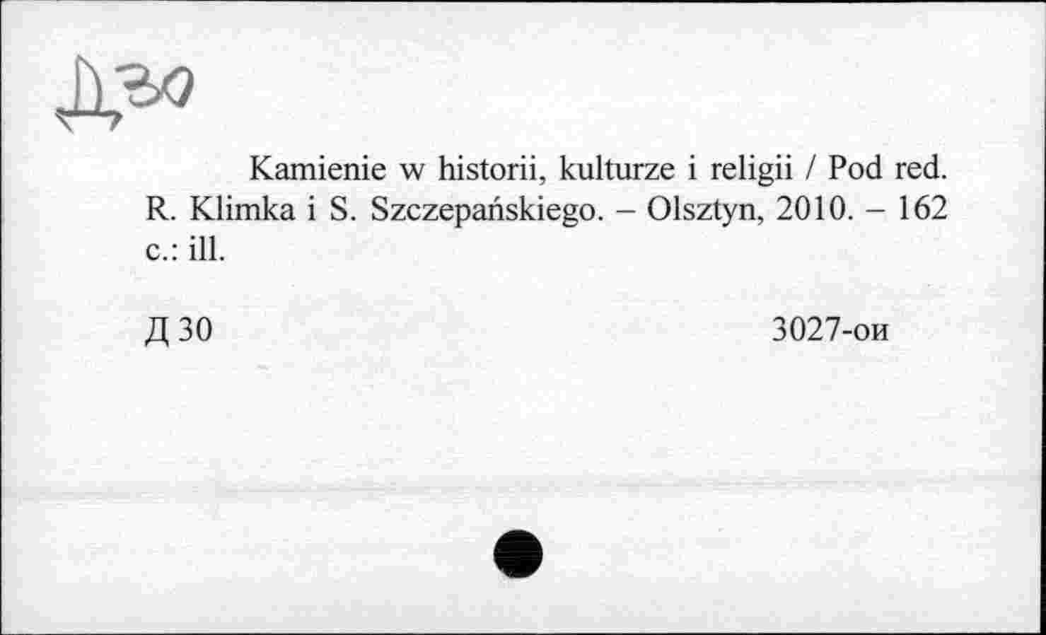 ﻿Kamienie w historii, kulturze і religii / Pod red. R. Klimka і S. Szczepanskiego. - Olsztyn, 2010. - 162 c.: ill.
Д ЗО	3027-ои